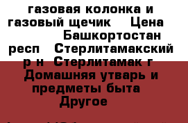 газовая колонка и газовый щечик  › Цена ­ 12 500 - Башкортостан респ., Стерлитамакский р-н, Стерлитамак г. Домашняя утварь и предметы быта » Другое   
